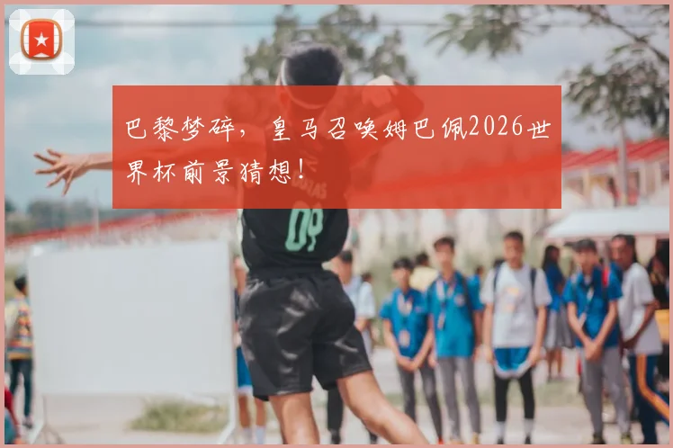 巴黎梦碎,皇马召唤姆巴佩2026世界杯前景猜想!