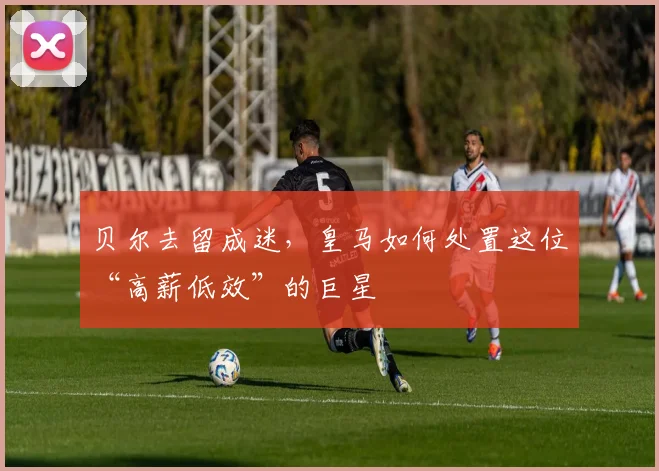 贝尔去留成迷，皇马如何处置这位“高薪低效”的巨星
