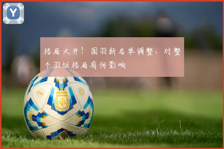 格局大开！国羽新名单调整，对整个羽坛格局有何影响