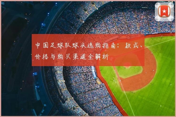中国足球队球衣选购指南:款式、价格与购买渠道全解析