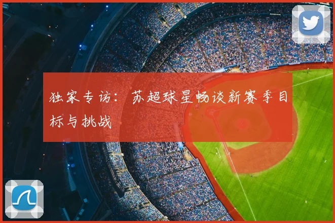 独家专访:苏超球星畅谈新赛季目标与挑战