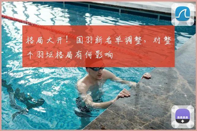 格局大开!国羽新名单调整,对整个羽坛格局有何影响