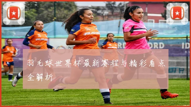 羽毛球世界杯最新赛程与精彩看点全解析
