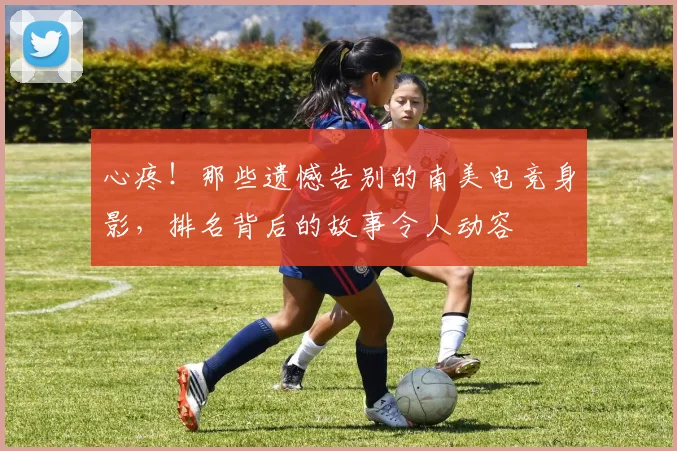 心疼！那些遗憾告别的南美电竞身影，排名背后的故事令人动容
